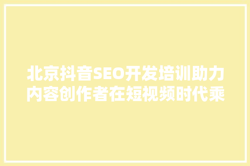北京抖音SEO开发培训助力内容创作者在短视频时代乘风破浪