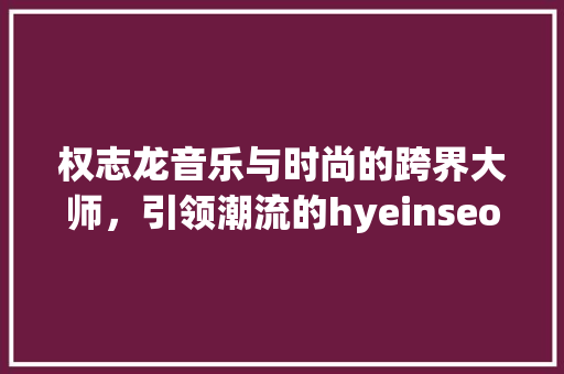 权志龙音乐与时尚的跨界大师，引领潮流的hyeinseo