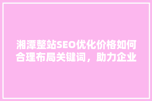 湘潭整站SEO优化价格如何合理布局关键词，助力企业网站腾飞