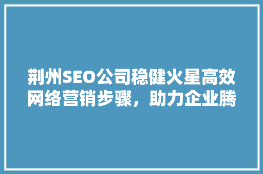荆州SEO公司稳健火星高效网络营销步骤，助力企业腾飞