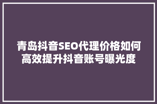青岛抖音SEO代理价格如何高效提升抖音账号曝光度