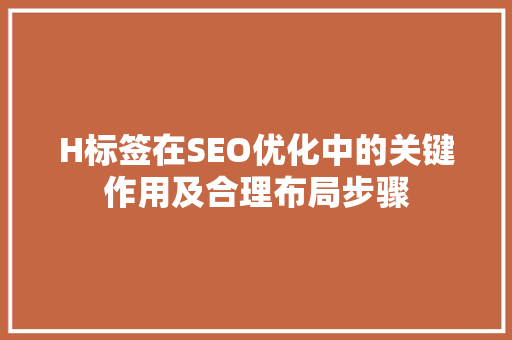 H标签在SEO优化中的关键作用及合理布局步骤