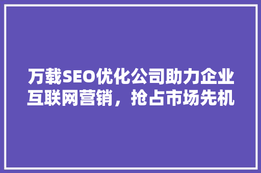 万载SEO优化公司助力企业互联网营销，抢占市场先机