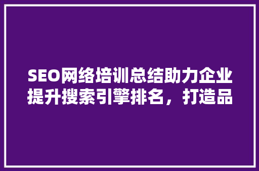 SEO网络培训总结助力企业提升搜索引擎排名，打造品牌影响力