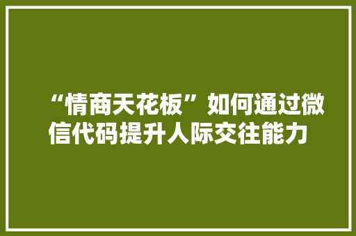 “情商天花板”如何通过微信代码提升人际交往能力