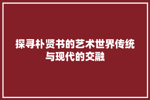 探寻朴贤书的艺术世界传统与现代的交融