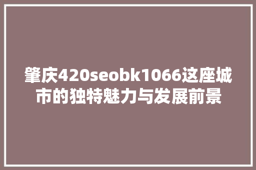 肇庆420seobk1066这座城市的独特魅力与发展前景