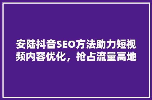 安陆抖音SEO方法助力短视频内容优化，抢占流量高地