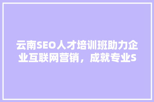 云南SEO人才培训班助力企业互联网营销，成就专业SEO人才