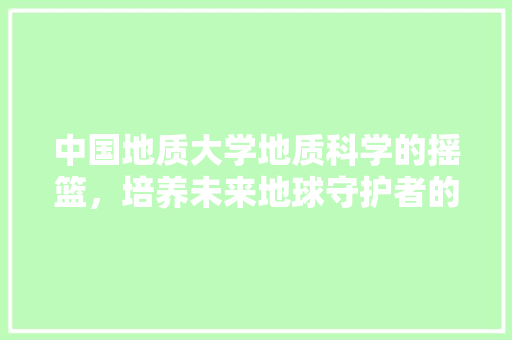 中国地质大学地质科学的摇篮，培养未来地球守护者的殿堂