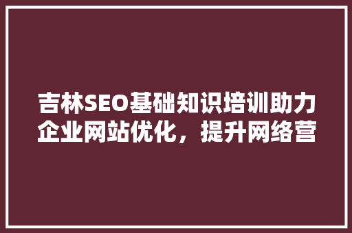 吉林SEO基础知识培训助力企业网站优化，提升网络营销效果
