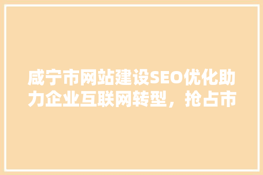 咸宁市网站建设SEO优化助力企业互联网转型，抢占市场先机