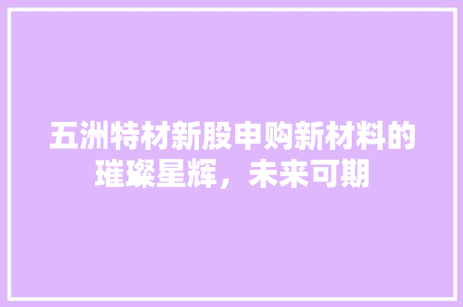 五洲特材新股申购新材料的璀璨星辉，未来可期