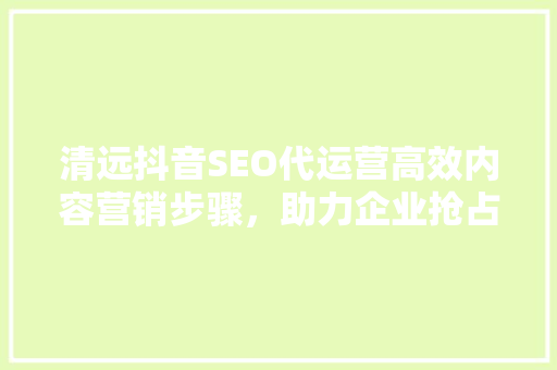 清远抖音SEO代运营高效内容营销步骤，助力企业抢占流量红利