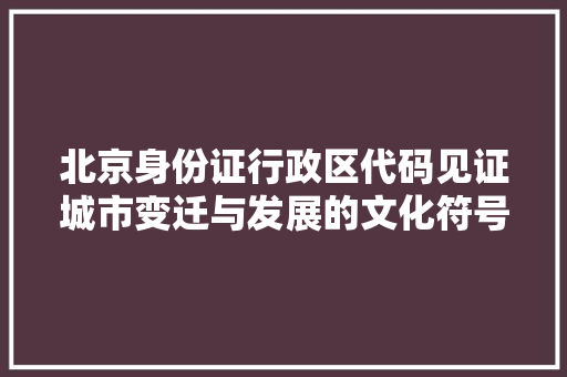北京身份证行政区代码见证城市变迁与发展的文化符号