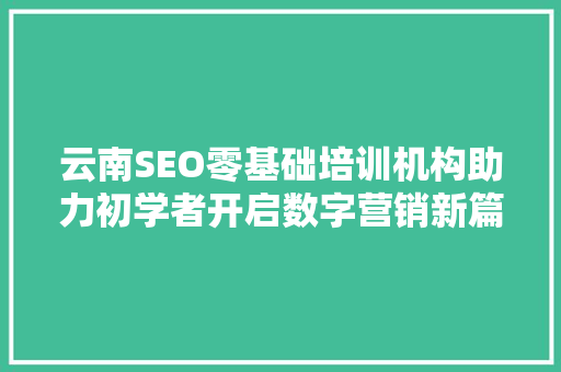云南SEO零基础培训机构助力初学者开启数字营销新篇章