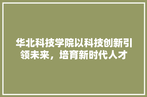 华北科技学院以科技创新引领未来，培育新时代人才