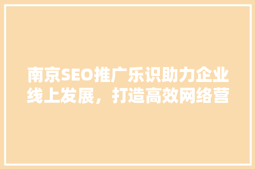 南京SEO推广乐识助力企业线上发展，打造高效网络营销步骤