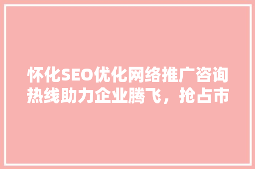 怀化SEO优化网络推广咨询热线助力企业腾飞，抢占市场先机
