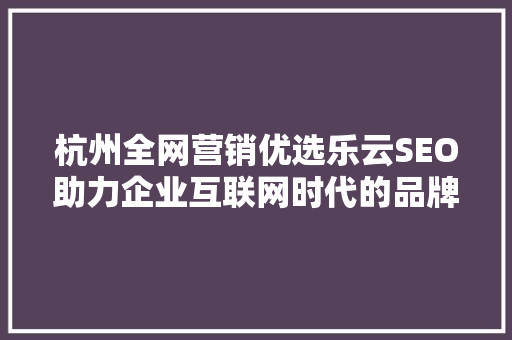 杭州全网营销优选乐云SEO助力企业互联网时代的品牌崛起