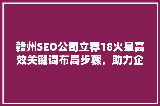 赣州SEO公司立荐18火星高效关键词布局步骤，助力企业网络营销