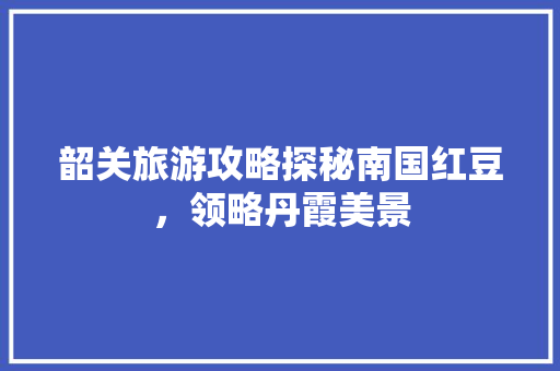 韶关旅游攻略探秘南国红豆，领略丹霞美景