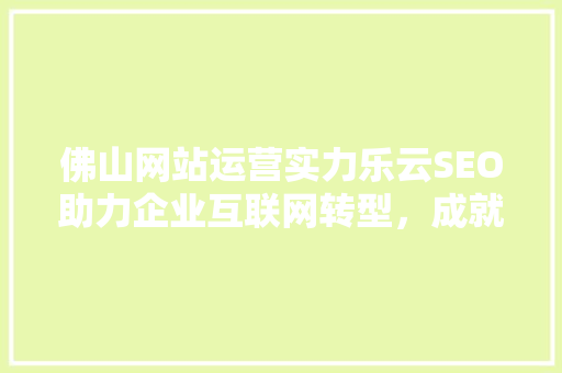 佛山网站运营实力乐云SEO助力企业互联网转型，成就辉煌未来