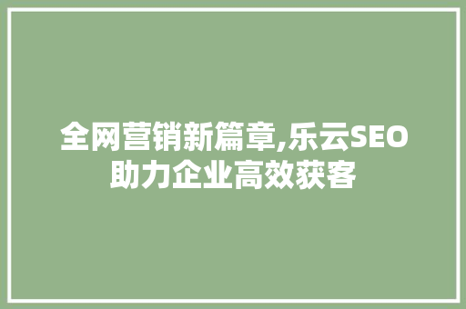 全网营销新篇章,乐云SEO助力企业高效获客