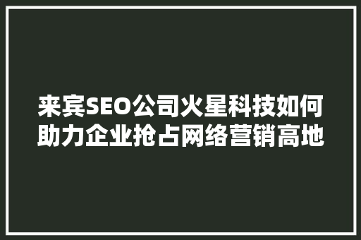 来宾SEO公司火星科技如何助力企业抢占网络营销高地