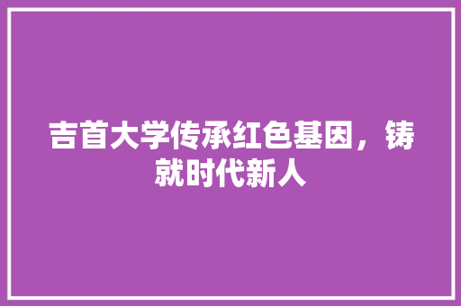 吉首大学传承红色基因，铸就时代新人