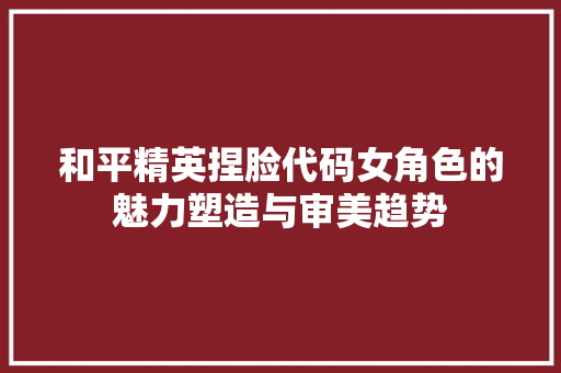 和平精英捏脸代码女角色的魅力塑造与审美趋势