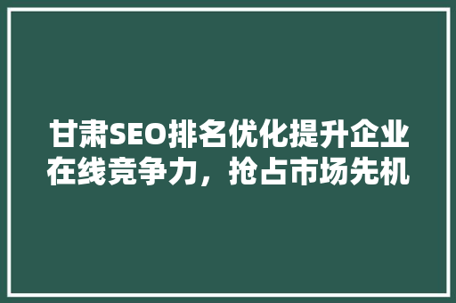 甘肃SEO排名优化提升企业在线竞争力，抢占市场先机
