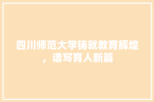 四川师范大学铸就教育辉煌，谱写育人新篇