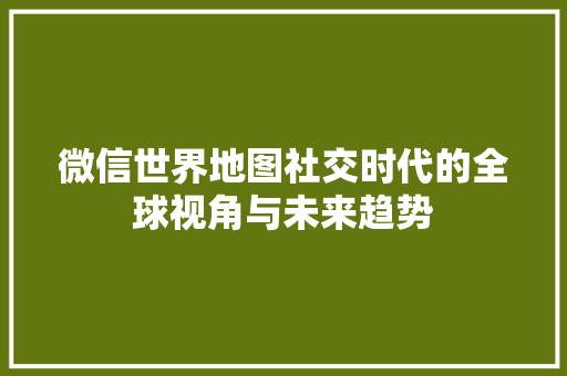 微信世界地图社交时代的全球视角与未来趋势