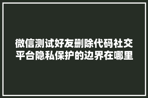 微信测试好友删除代码社交平台隐私保护的边界在哪里