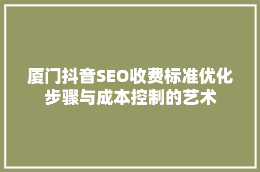 厦门抖音SEO收费标准优化步骤与成本控制的艺术