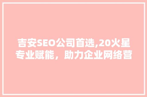 吉安SEO公司首选,20火星专业赋能，助力企业网络营销腾飞