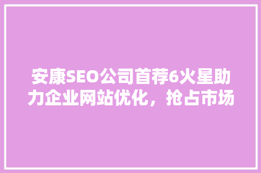 安康SEO公司首荐6火星助力企业网站优化，抢占市场先机  第1张