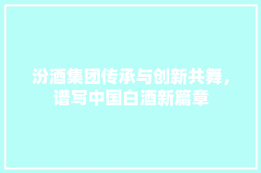 汾酒集团传承与创新共舞，谱写中国白酒新篇章