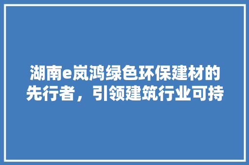 湖南e岚鸿绿色环保建材的先行者，引领建筑行业可持续发展新潮流