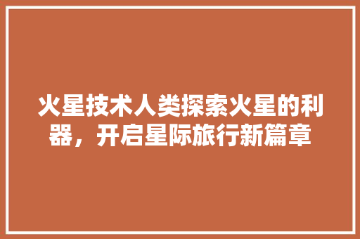 火星技术人类探索火星的利器，开启星际旅行新篇章