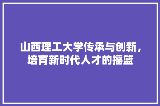 山西理工大学传承与创新，培育新时代人才的摇篮