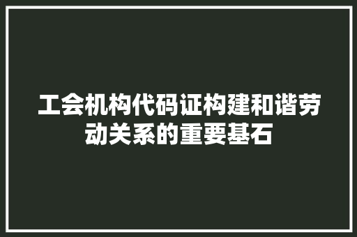 工会机构代码证构建和谐劳动关系的重要基石