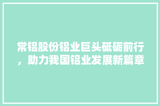 常铝股份铝业巨头砥砺前行，助力我国铝业发展新篇章