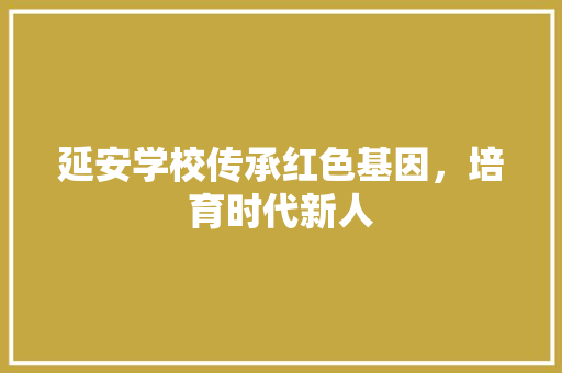 延安学校传承红色基因，培育时代新人