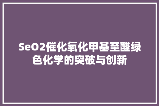 SeO2催化氧化甲基至醛绿色化学的突破与创新