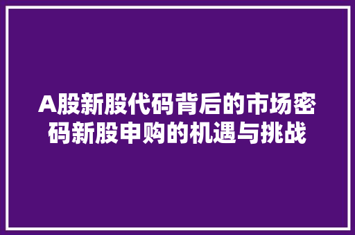 A股新股代码背后的市场密码新股申购的机遇与挑战