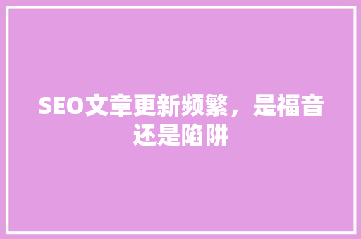 SEO文章更新频繁，是福音还是陷阱