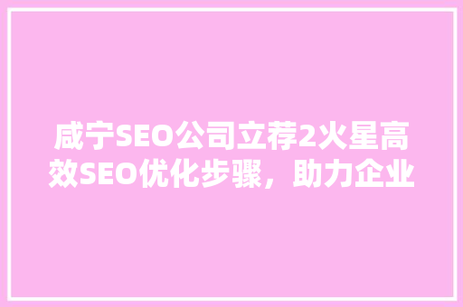 咸宁SEO公司立荐2火星高效SEO优化步骤，助力企业网络营销腾飞