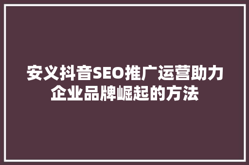 安义抖音SEO推广运营助力企业品牌崛起的方法